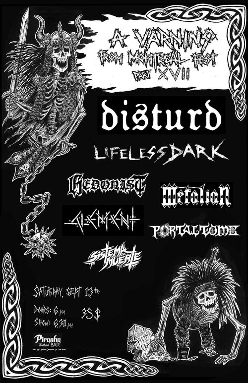 A Varning from Montreal Fest Part XVII. DISTURD, LIFELESS DARK, HEDONIST, METALIAN, ALEMENT, PORTAL TOMB, SISTEMA DE MUERTE. Saturday September 13th Doors 6pm Show 6:30. $35. At piranha bar. Warrior skeletons with charged hair surround this info. 