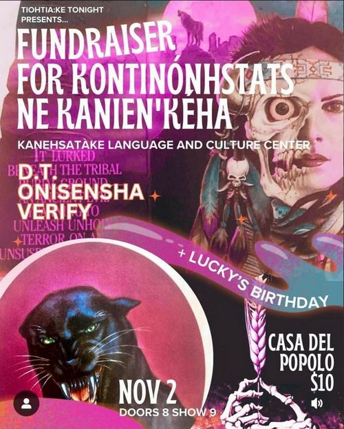 Tiotia:ke tonight presents: Fundraiser for Kontinónhstats ne kanien'keha (kanehstàke language and culture centre) with bands D.T., ONISENSHA and VERIFY + Lucky's birthday at Casa del Popolo, $10, Nov 2, doors 8 show 9. The background of the flyer is old movie poster style artwork with a pinky purple hue picturing a panther and a woman wearing a headband, feather and jewelry whose face is half-skeleton