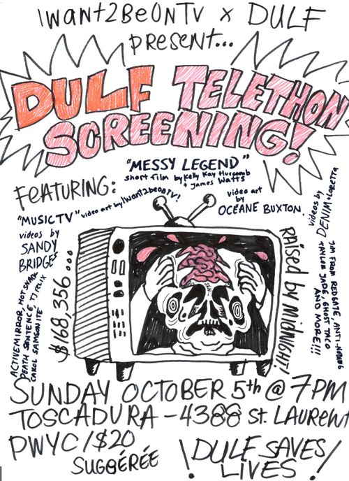 IWANT2BEONTV x DULF presents…

DULF TELETHON SCREENING!

featuring:

“MESSY LEGEND” short film by Kelly Kay Hurcomb + James Watts

“MUSIC TV” video art by IWANT2BEONTV !

video art by OCÉANNE BUXTON

videos by DENIM + LORETTA

videos by SANDY BRIDGES

ACTIVE MIRROR, HOT SNACK, DEATH SENTENCE, TJ FELIX, CAKOL SAMSON ITE

JIM FROM REDGATE, ANTI-NOTHING, TAYLOR JADE, GHOST TACO AND MORE!!!

$168,356… raised by midnight!

SUNDAY, OCTOBER 5th @ 7PM

TOSCADURA–4388 ST. LAURENT

PWYC/$20 SUGGÉRÉE

! DULF SAVES LIVES !